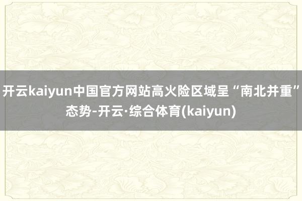 开云kaiyun中国官方网站高火险区域呈“南北并重”态势-开云·综合体育(kaiyun)