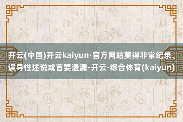 开云(中国)开云kaiyun·官方网站莫得非常纪录、误导性述说或首要遗漏-开云·综合体育(kaiyun)