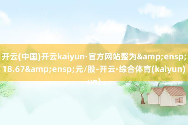 开云(中国)开云kaiyun·官方网站整为&ensp;18.67&ensp;元/股-开云·综合体育(kaiyun)