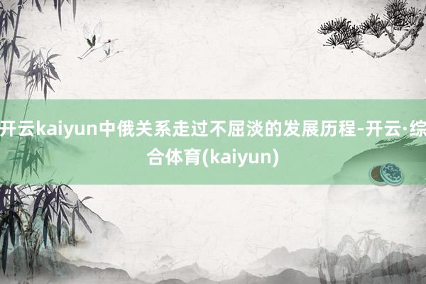 开云kaiyun中俄关系走过不屈淡的发展历程-开云·综合体育(kaiyun)
