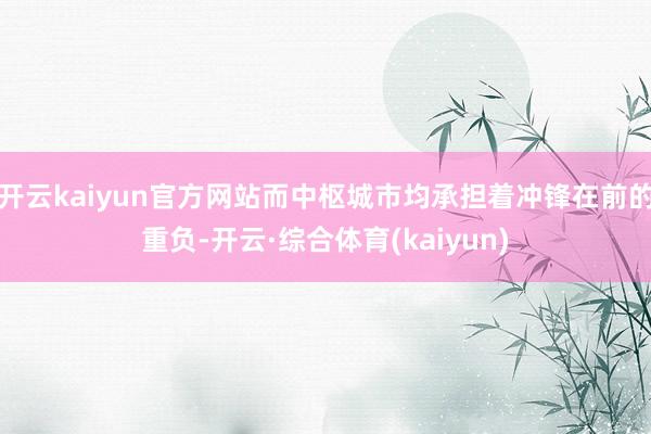 开云kaiyun官方网站而中枢城市均承担着冲锋在前的重负-开云·综合体育(kaiyun)