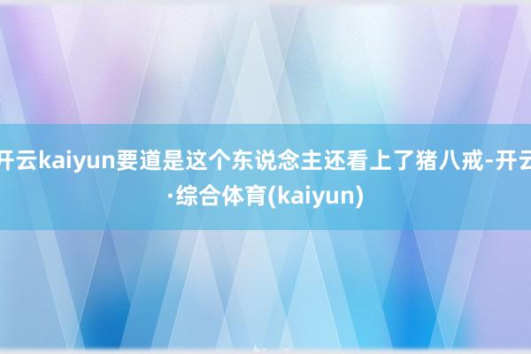 开云kaiyun要道是这个东说念主还看上了猪八戒-开云·综合体育(kaiyun)