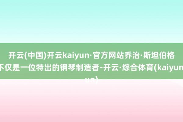 开云(中国)开云kaiyun·官方网站乔治·斯坦伯格不仅是一位特出的钢琴制造者-开云·综合体育(kaiyun)