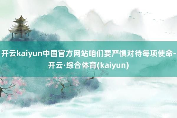 开云kaiyun中国官方网站咱们要严慎对待每项使命-开云·综合体育(kaiyun)