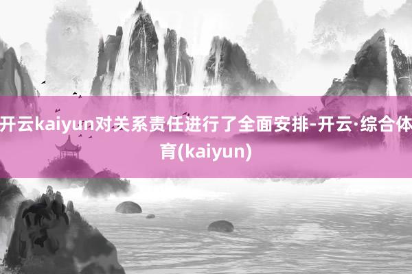开云kaiyun对关系责任进行了全面安排-开云·综合体育(kaiyun)
