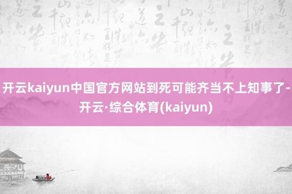 开云kaiyun中国官方网站到死可能齐当不上知事了-开云·综合体育(kaiyun)