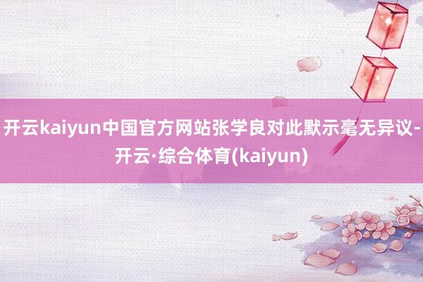 开云kaiyun中国官方网站张学良对此默示毫无异议-开云·综合体育(kaiyun)