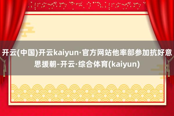 开云(中国)开云kaiyun·官方网站他率部参加抗好意思援朝-开云·综合体育(kaiyun)