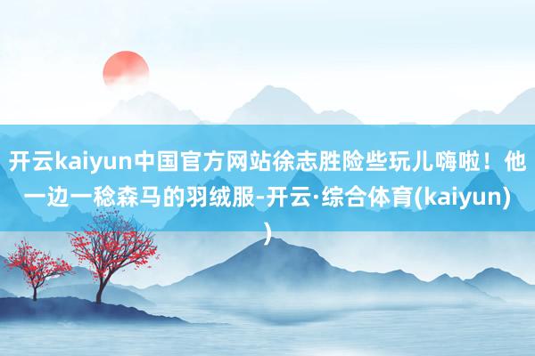 开云kaiyun中国官方网站徐志胜险些玩儿嗨啦！他一边一稔森马的羽绒服-开云·综合体育(kaiyun)