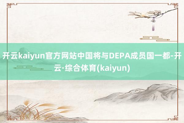 开云kaiyun官方网站中国将与DEPA成员国一都-开云·综合体育(kaiyun)