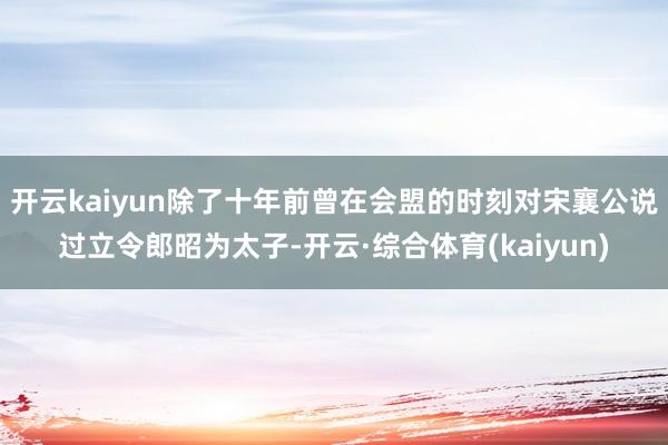 开云kaiyun除了十年前曾在会盟的时刻对宋襄公说过立令郎昭为太子-开云·综合体育(kaiyun)