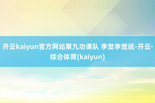 开云kaiyun官方网站第九功课队 李觉李觉说-开云·综合体育(kaiyun)