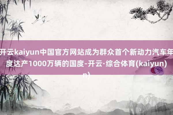 开云kaiyun中国官方网站成为群众首个新动力汽车年度达产1000万辆的国度-开云·综合体育(kaiyun)