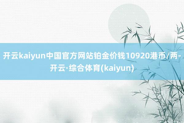开云kaiyun中国官方网站铂金价钱10920港币/两-开云·综合体育(kaiyun)