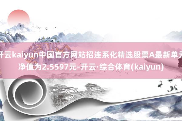 开云kaiyun中国官方网站招连系化精选股票A最新单元净值为2.5597元-开云·综合体育(kaiyun)
