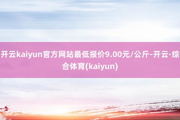 开云kaiyun官方网站最低报价9.00元/公斤-开云·综合体育(kaiyun)