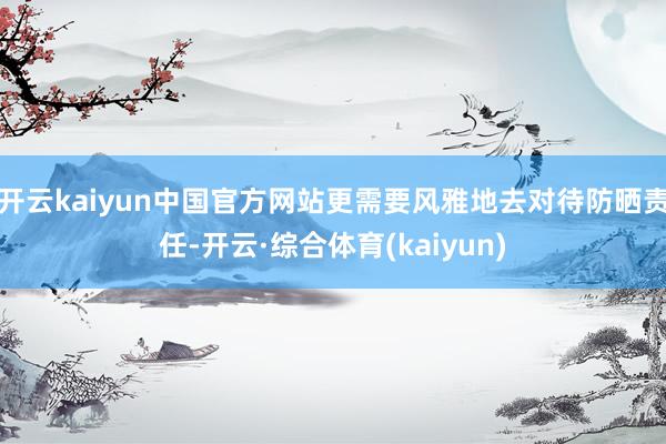 开云kaiyun中国官方网站更需要风雅地去对待防晒责任-开云·综合体育(kaiyun)