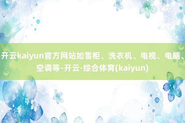 开云kaiyun官方网站如雪柜、洗衣机、电视、电脑、空调等-开云·综合体育(kaiyun)