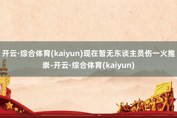 开云·综合体育(kaiyun)现在暂无东谈主员伤一火推崇-开云·综合体育(kaiyun)