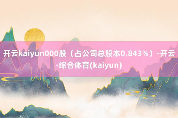 开云kaiyun000股（占公司总股本0.843%）-开云·综合体育(kaiyun)