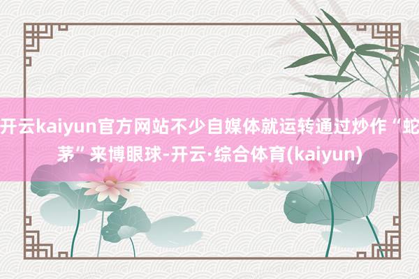 开云kaiyun官方网站不少自媒体就运转通过炒作“蛇茅”来博眼球-开云·综合体育(kaiyun)
