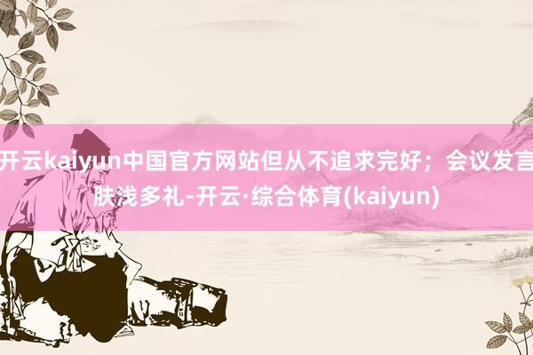 开云kaiyun中国官方网站但从不追求完好；会议发言肤浅多礼-开云·综合体育(kaiyun)
