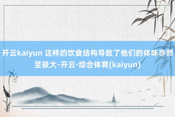 开云kaiyun 这样的饮食结构导致了他们的体味亦然至极大-开云·综合体育(kaiyun)