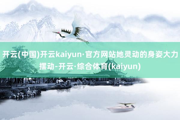 开云(中国)开云kaiyun·官方网站她灵动的身姿大力摆动-开云·综合体育(kaiyun)