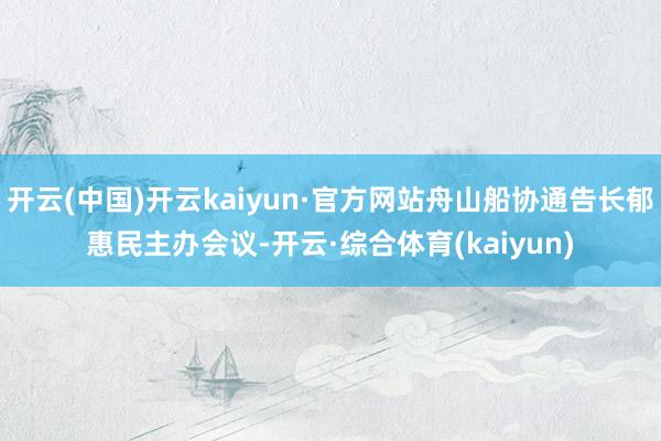 开云(中国)开云kaiyun·官方网站舟山船协通告长郁惠民主办会议-开云·综合体育(kaiyun)