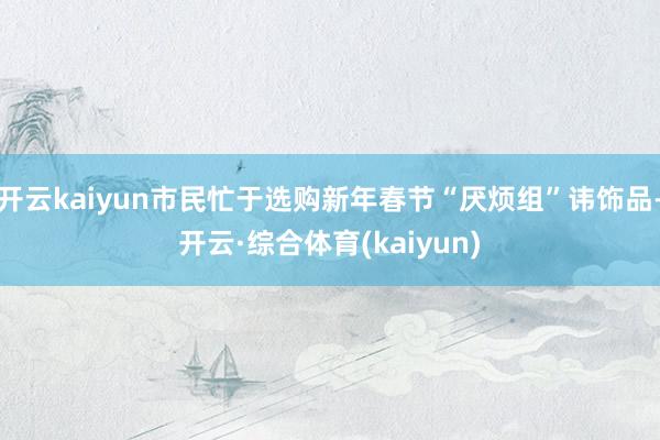 开云kaiyun市民忙于选购新年春节“厌烦组”讳饰品-开云·综合体育(kaiyun)