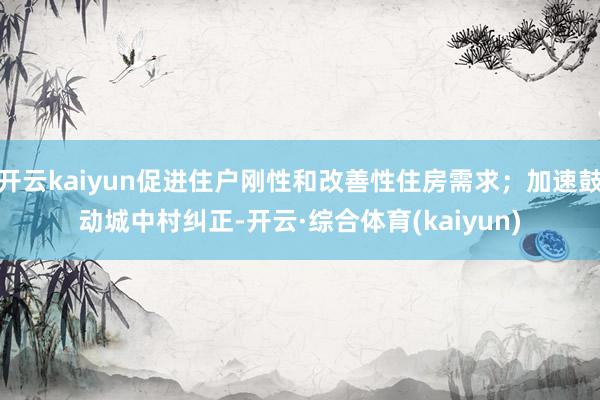 开云kaiyun促进住户刚性和改善性住房需求；加速鼓动城中村纠正-开云·综合体育(kaiyun)