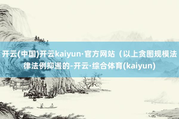 开云(中国)开云kaiyun·官方网站(以上贪图规模法律法例抑遏的-开云·综合体育(kaiyun)