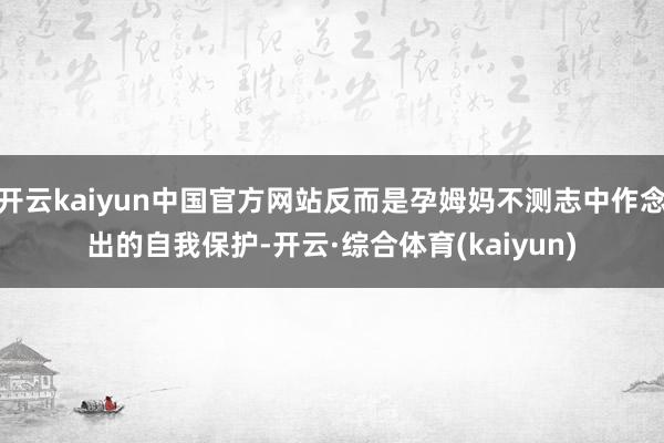 开云kaiyun中国官方网站反而是孕姆妈不测志中作念出的自我保护-开云·综合体育(kaiyun)