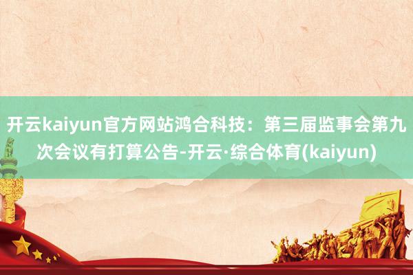 开云kaiyun官方网站鸿合科技：第三届监事会第九次会议有打算公告-开云·综合体育(kaiyun)
