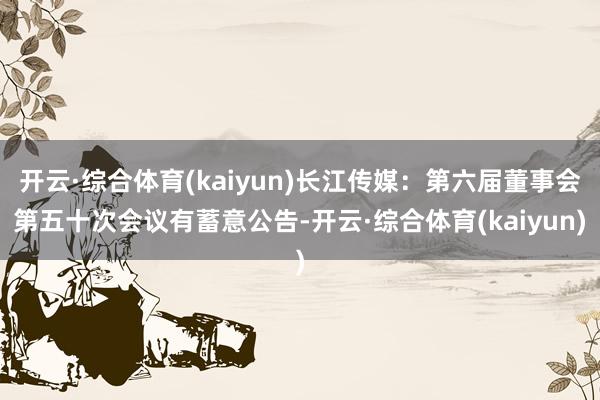开云·综合体育(kaiyun)长江传媒：第六届董事会第五十次会议有蓄意公告-开云·综合体育(kaiyun)