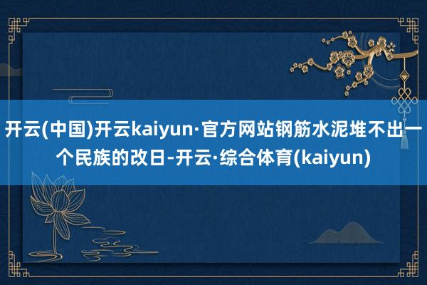 开云(中国)开云kaiyun·官方网站钢筋水泥堆不出一个民族的改日-开云·综合体育(kaiyun)