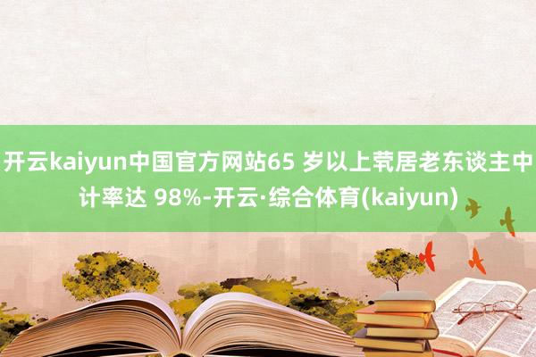 开云kaiyun中国官方网站65 岁以上茕居老东谈主中计率达 98%-开云·综合体育(kaiyun)