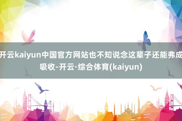 开云kaiyun中国官方网站也不知说念这辈子还能弗成吸收-开云·综合体育(kaiyun)