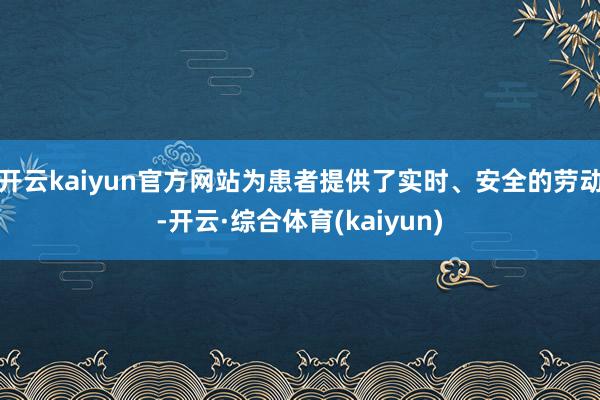 开云kaiyun官方网站为患者提供了实时、安全的劳动-开云·综合体育(kaiyun)