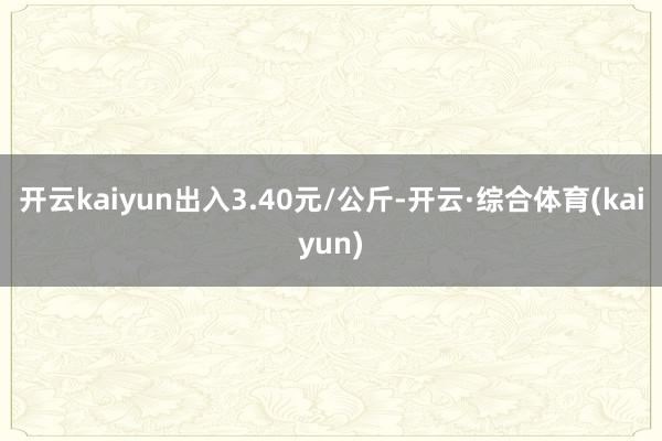 开云kaiyun出入3.40元/公斤-开云·综合体育(kaiyun)