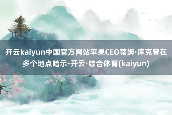 开云kaiyun中国官方网站　　苹果CEO蒂姆·库克曾在多个地点暗示-开云·综合体育(kaiyun)