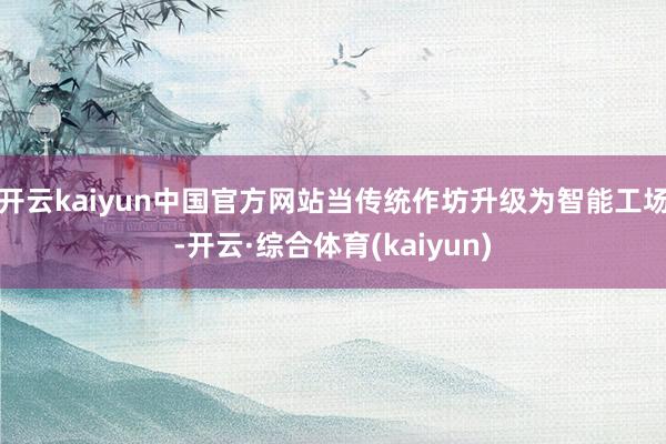 开云kaiyun中国官方网站当传统作坊升级为智能工场-开云·综合体育(kaiyun)