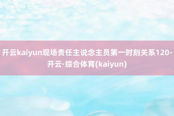 开云kaiyun现场责任主说念主员第一时刻关系120-开云·综合体育(kaiyun)