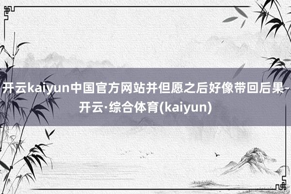 开云kaiyun中国官方网站并但愿之后好像带回后果-开云·综合体育(kaiyun)