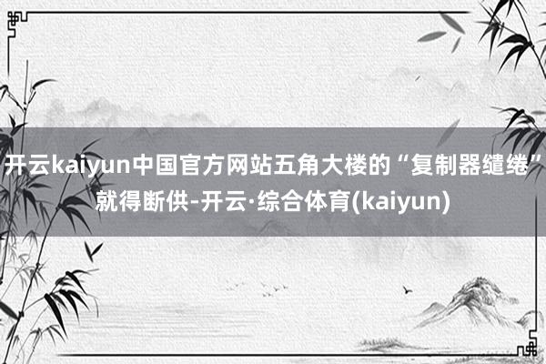 开云kaiyun中国官方网站五角大楼的“复制器缱绻”就得断供-开云·综合体育(kaiyun)