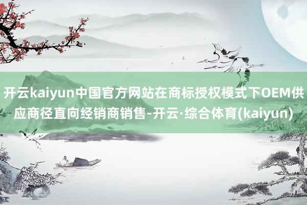 开云kaiyun中国官方网站在商标授权模式下OEM供应商径直向经销商销售-开云·综合体育(kaiyun)