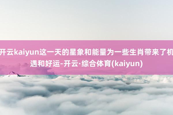 开云kaiyun这一天的星象和能量为一些生肖带来了机遇和好运-开云·综合体育(kaiyun)