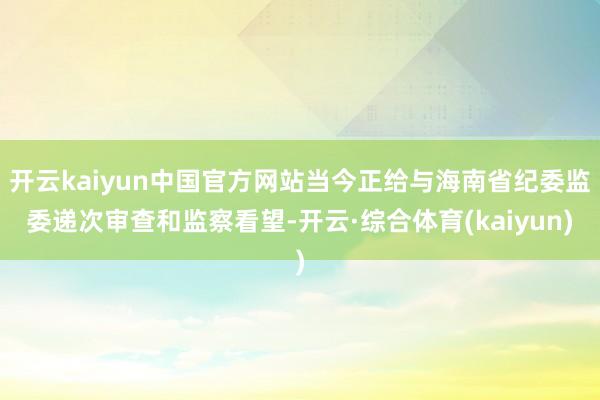开云kaiyun中国官方网站当今正给与海南省纪委监委递次审查和监察看望-开云·综合体育(kaiyun)