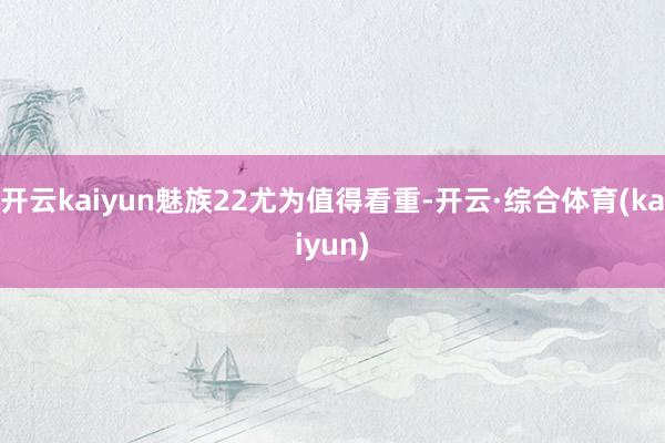 开云kaiyun魅族22尤为值得看重-开云·综合体育(kaiyun)