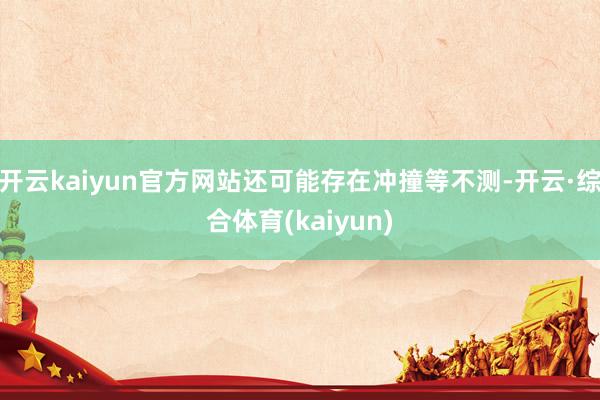 开云kaiyun官方网站还可能存在冲撞等不测-开云·综合体育(kaiyun)